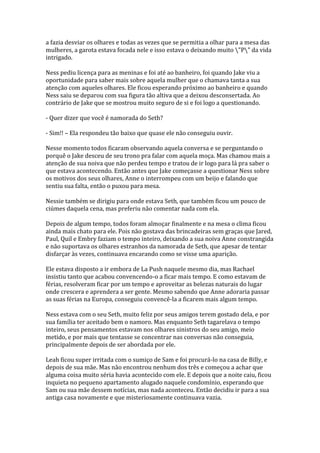 a fazia desviar os olhares e todas as vezes que se permitia a olhar para a mesa das
mulheres, a garota estava focada nele e isso estava o deixando muito "P" da vida
intrigado.

Ness pediu licença para as meninas e foi até ao banheiro, foi quando Jake viu a
oportunidade para saber mais sobre aquela mulher que o chamava tanta a sua
atenção com aqueles olhares. Ele ficou esperando próximo ao banheiro e quando
Ness saiu se deparou com sua figura tão altiva que a deixou desconsertada. Ao
contrário de Jake que se mostrou muito seguro de si e foi logo a questionando.

- Quer dizer que você é namorada do Seth?

- Sim!! – Ela respondeu tão baixo que quase ele não conseguiu ouvir.

Nesse momento todos ficaram observando aquela conversa e se perguntando o
porquê o Jake desceu de seu trono pra falar com aquela moça. Mas chamou mais a
atenção de sua noiva que não perdeu tempo e tratou de ir logo para lá pra saber o
que estava acontecendo. Então antes que Jake começasse a questionar Ness sobre
os motivos dos seus olhares, Anne o interrompeu com um beijo e falando que
sentiu sua falta, então o puxou para mesa.

Nessie também se dirigiu para onde estava Seth, que também ficou um pouco de
ciúmes daquela cena, mas preferiu não comentar nada com ela.

Depois de algum tempo, todos foram almoçar finalmente e na mesa o clima ficou
ainda mais chato para ele. Pois não gostava das brincadeiras sem graças que Jared,
Paul, Quil e Embry faziam o tempo inteiro, deixando a sua noiva Anne constrangida
e não suportava os olhares estranhos da namorada de Seth, que apesar de tentar
disfarçar às vezes, continuava encarando como se visse uma aparição.

Ele estava disposto a ir embora de La Push naquele mesmo dia, mas Rachael
insistiu tanto que acabou convencendo-o a ficar mais tempo. E como estavam de
férias, resolveram ficar por um tempo e aproveitar as belezas naturais do lugar
onde crescera e aprendera a ser gente. Mesmo sabendo que Anne adoraria passar
as suas férias na Europa, conseguiu convencê-la a ficarem mais algum tempo.

Ness estava com o seu Seth, muito feliz por seus amigos terem gostado dela, e por
sua família ter aceitado bem o namoro. Mas enquanto Seth tagarelava o tempo
inteiro, seus pensamentos estavam nos olhares sinistros do seu amigo, meio
metido, e por mais que tentasse se concentrar nas conversas não conseguia,
principalmente depois de ser abordada por ele.

Leah ficou super irritada com o sumiço de Sam e foi procurá-lo na casa de Billy, e
depois de sua mãe. Mas não encontrou nenhum dos três e começou a achar que
alguma coisa muito séria havia acontecido com ele. E depois que a noite caiu, ficou
inquieta no pequeno apartamento alugado naquele condomínio, esperando que
Sam ou sua mãe dessem notícias, mas nada aconteceu. Então decidiu ir para a sua
antiga casa novamente e que misteriosamente continuava vazia.
 