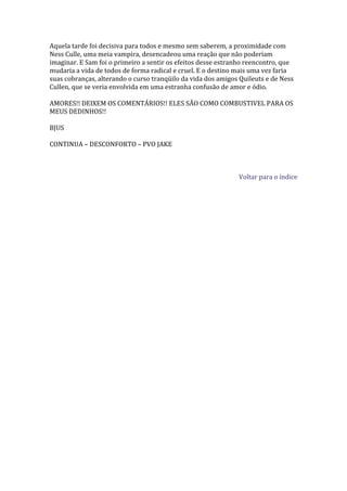 Aquela tarde foi decisiva para todos e mesmo sem saberem, a proximidade com
Ness Culle, uma meia vampira, desencadeou uma reação que não poderiam
imaginar. E Sam foi o primeiro a sentir os efeitos desse estranho reencontro, que
mudaria a vida de todos de forma radical e cruel. E o destino mais uma vez faria
suas cobranças, alterando o curso tranqüilo da vida dos amigos Quileuts e de Ness
Cullen, que se veria envolvida em uma estranha confusão de amor e ódio.

AMORES!! DEIXEM OS COMENTÁRIOS!! ELES SÃO COMO COMBUSTIVEL PARA OS
MEUS DEDINHOS!!

BJUS

CONTINUA – DESCONFORTO – PVO JAKE



                                                              Voltar para o índice
 