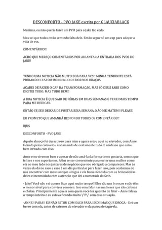 DESCONFORTO - PVO JAKE escrita por GLAUCIABLACK
Meninas, eu não queria fazer um PVO para o Jake tão cedo.

Mas sei que todas estão sentindo falta dele. Então segue só um cap para adoçar a
vida de vcs.

COMENTÁRIOS!!

ACHO QUE MEREÇO COMENTÁRIOS POR ADIANTAR A ENTRADA DOS PVOS DO
JAKE!



TENHO UMA NOTICIA NÃO MUITO BOA PARA VCS!! MINHA TENDINITE ESTÁ
PIORANDO E ESTOU MORRENDO DE DOR NOS BRAÇOS.

ACABEI DE FAZER O CAP DA TRANSFORMAÇÃO, MAS SÓ DEUS SABE COMO
DIGITEI TUDO. MAS TUDO BEM!!

A BOA NOTICIA É QUE SAIO DE FÉRIAS EM DUAS SEMANAS E TEREI MAIS TEMPO
PARA ME DEDICAR.

ENTÃO SE SEU DEIXAR DE POSTAR ESSA SEMANA, NÃO ME MATEM!! PLEASE!

EU PROMETO QUE AMANHÃ RESPONDO TODOS OS COMENTÁRIOS!!

BJUS

DESCONFORTO - PVO JAKE

Aquele almoço foi desastroso para mim e agora estou aqui no elevador, com Anne
falando pelos cotovelos, reclamando de exatamente tudo. E confesso que estou
bem irritado com isso.

Anne e eu vivemos bem e apesar de não amá-la da forma como gostaria, somos que
felizes e nos suportamos. Além se ser conveniente para eu ter uma mulher como
ela ao meu lado nos jantares de negócios que sou obrigado a comparecer. Mas às
vezes ela dá no saco e esse é um dia particular para fazer isso, pois acabamos de
nos encontrar com meus antigos amigos e ela ficou ofendida com as brincadeiras
deles e incomodada com a atenção que dei a namorada do Seth.

- Jake! Você não vai querer ficar aqui muito tempo!! Eles são uns broncos e não têm
o menor nível para conviver conosco. Isso sem falar nas mulheres que são cafonas
e chatas. Principalmente aquela com quem você fez questão de falar – Anne falava
o tempo inteiro e eu estava ficando muito "P" com essa situação.

-ANNE!! PARA!! EU NÃO ESTOU COM SACO PARA ISSO!! MAS QUE DROGA - Dei um
berro com ela, antes de sairmos do elevador e ela parou de tagarela.
 