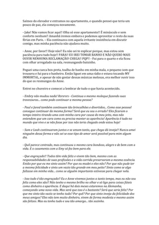 Saímos do elevador e entramos no apartamento, e quando pensei que teria um
pouco de paz, ela começou novamente.

- Jake! Não vamos ficar aqui!! Olha só esse apartamento!! É minúsculo e sem
conforto nenhum!! Amanhã iremos embora e podemos aproveitar o resto da suas
férias em Paris. – Ela continuava com aquela irritante insistência em discutir
comigo, mas minha paciência não ajudava muito.

- Anne, por favor!! Hoje não!! Eu não sei te explicar porque, mas estou sem
paciência para tudo hoje!! PARA!! EU IREI TOMAR BANHO E NÃO QUERO MAIS
OUVIR NENHUMA RECLAMAÇÃO! CHEGA!! PQP!! - Fui para o quarto e ela ficou
com olhar arregalado na sala, resmungando baixinho.

Peguei uma cueca box preta, toalha de banho em minha mala, o pequeno som que
trouxera e fui para o banheiro. Então liguei em uma rádio e estava tocando MY
IMMORTAL, e apesar de não gostar dessas músicas melosas, era melhor ouvir isso
do que os resmungos da Anne.

Entrei no chuveiro e comecei a lembrar de tudo o que havia acontecido.

- Embry não mudou nada! Rsrsrsrs - Continua o mesmo moleque fazendo suas
travessuras... como pode continuar a mesma pessoa?

- Paul e Jared também continuam tão brincalhões e divertidos... Como esse pessoal
consegue continuar da mesma forma? Será que eu sou o errado? Eles ficaram o
tempo inteiro tirando uma com minha cara por causa do meu jeito, mas não
entendem que um cara como eu precisa manter as aparência! Aparência é tudo no
mundo que vivo e se não fosse por isso não teria chegado onde estou hoje!

- Sam e Leah continuaram juntos e se amam tanto, que chega dá inveja!! Nunca amei
ninguém dessa forma e não sei se esse tipo de amor será possível para mim algum
dia.

- Quil parece centrado, mas continuou o mesmo cara bondoso, alegre e de bem com a
vida. E o casamento com a Emy só fez bem para ele.

- Que engraçado!! Todos têm vida feliz e vivem tão bem, mesmo com as
responsabilidades de suas profissões e a vida corrida preservaram a mesma essência.
Então por que eu me sinto assim? Por que eu mudei e eles não? Por que não pude ter
a mesma felicidade e sinto um vazio tão grande em meu peito? Sinto como se algo
faltasse em minha vida... como se alguém importante estivesse para chegar nela.

- Isso tudo é tão engraçado!! Eu e Anne vivemos juntos a tanto tempo, mas eu não sou
feliz como eles são!! Não tenho o mesmo brilho no olhar e só ligo para coisas fúteis
como dinheiro e aparência. E daqui há dois meses estaremos na Alemanha,
começando uma nova vida. Mas será que isso é o bastante? Será que seria feliz? Por
que me sinto tão vazio se tenho tudo? Por quê? Por que sinto inveja da felicidade dos
meus amigos? Eles não tem muito dinheiro, vivem de forma modesta e mesmo assim
são felizes. Mas eu tenho tudo e sou tão amargo... tão sozinho.
 