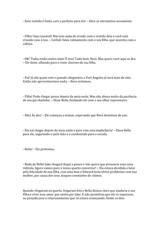 - Esse vestido é lindo, caro e perfeito para ela! – Alice se intrometeu novamente.



- Filho! Seja razoável! Não tem nada de errado com o vestido dela e você está
criando caso à toa. – Carlisle falou calmamente com o seu filho, que assentiu com a
cabeça.



- OK! Todos estão contra mim! É isso! Tudo bem, Ness. Mas quero você aqui as dez.
– Ele disse, olhando para o rosto choroso de sua filha.



- Pai! Já são quase sete e quando chegarmos a Port Angeles já será mais de oito.
Então não aproveitaremos nada. – Ness reclamou.



- Filha! Pode chegar pouco depois da meia noite. Mas não abusa muito da paciência
do seu pai chatinho. – Disse Bella, fuzilando ele com o seu olhar repreensivo.



- Não! Às dez! – Ele começou a teimar, esperando que Ness desistisse de sair.



- Ela vai chegar depois da meia noite e pare com essa implicância! – Disse Bella
para ele, segurando-o pela mão e o conduzindo para a escada.



- Bella! – Ele protestou.



- Nada de Bella! Jake chegará daqui a pouco e não quero que presencie essa cena
ridícula. Agora vamos para o nosso quarto conversar! – Ela estava decidida a lutar
pela felicidade de sua filha, com uma leoa e Edward teria sérios problemas com sua
mulher, por causa dos seus ataques constantes de ciúmes.



Quando chegaram ao quarto, brigaram feio e Bella deixou claro que ajudaria a sua
filha a viver esse amor que sentia por Jake. E não permitiria que ele os separasse,
ou prejudicasse o relacionamento que só estava começando. Então os dois
 