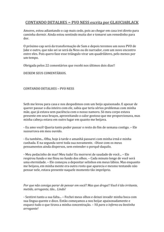CONTANDO DETALHES – PVO NESS escrita por GLAUCIABLACK
Amores, estou adiantando o cap mais cedo, pois ao chegar em casa irei direto para
caminha dormir. Ainda estou sentindo muita dor e tomarei um remedinho para
dor.

O próximo cap será da transformação de Sam e depois teremos um novo PVO de
Jake e outro, que não sei se será da Ness ou do narrador, com um novo encontro
entre eles. Pois quero faze esse triângulo virar um quadrilátero, pelo menos por
um tempo.

Obrigada pelos 22 comentários que recebi nos últimos dois dias!!

DEIXEM SEUS COMENTÁRIOS.



CONTANDO DETALHES – PVO NESS



Seth me levou para casa e nos despedimos com um beijo apaixonado. E apesar de
querer passar o dia inteiro com ele, sabia que teria sérios problemas com minha
mãe, que já estava sem paciência com o nosso namoro. Só meu corpo estava
presente em seus braços, aproveitando o calor gostoso que me proporcionava, mas
minha cabeça estava em outro lugar em quanto me beijava.

- Eu amo você! Queria tanto poder passar o resto do fim de semana contigo. – Ele
sussurrava em meu ouvido.

- Eu também... Olha, hoje à tarde e amanhã passarei com minha irmã e minha
cunhada. E na segunda serei toda sua novamente. –Disse com os meus
pensamentos ainda dispersos, sem entender o porquê daquilo.

- Meu pedacinho de mar! Meu tudo! Eu morrerei de saudade de você... – Ele
respirou fundo e me fitou no fundo dos olhos. – Cada minuto longe de você será
uma eternidade. – Ele começou a depositar selinhos em meus lábios. Mas enquanto
me beijava, em minha mente era outro rosto que aparecia e mesmo tentando não
pensar nele, estava presente naquele momento tão impróprio.



Por que não consigo parar de pensar em você? Mas que droga!! Você é tão irritante,
metido, arrogante, tão... Lindo!

- Sentirei tanto a sua falta... – Fechei meus olhos e deixei invadir minha boca com
sua língua quente e doce. Então começamos a nos beijar apaixonadamente e
esqueci tudo o que tirava a minha concentração. – Vá para o inferno eu bestinha
arrogante!
 