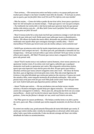 - Tem certeza... – Ele sussurrava entre um beijo e outro, e eu quase pedi para me
roubar para sempre e me fazer à mulher mais feliz do mundo. – É você que eu amor,
que eu quero, que me faz feliz! Amo você! Só você! Pro inferno com esse metido!

- Não faz assim... – Como ele tinha o poder de me tirar sério, levar para o paraíso e
fazer ter mil sensações ao mesmo tempo. – Tudo que quero e ser sua para sempre.
– Eu realmente me sentia dele e não havia nada que quisesse mais do que passar
minha vida inteira com ele. – Ah Meu Seth! Como você é perfeito! Você é tudo que
preciso para ser feliz! Só você!

- Ness! A nossa noite foi a coisa mais incrível que aconteceu comigo e você não tem
noção do que sinto por você. Então quero que saiba que nunca a abandonarei...
Nunca - Ele olhava no fundo dos meus olhos, deixando-me perdida e totalmente
inebriada com aquele olhar que conseguia enxergar a minha alma. – Você é
maravilhoso! Prometo que tirarei esse cara da minha cabeça e seria somente sua!

- Seth!O que aconteceu entre nós foi muito importante para mim e aconteça o que
acontecer você sempre me terá. – Eu disse para ele, percebendo o tamanho da sua
insegurança. – Será que você percebeu o que estou sentindo? Será que notou os meus
olhares para aquele... AH! Não!! Prometo que nunca mais o magoarei! Farei tudo
para não pensar nele.

- Amor! Você é muito nova e vai conhecer outros homens, viver novos amores e se
apaixonar muitas vezes. E eu estou com você agora, sabendo que a qualquer
momento você pode se apaixonar por outro. Mas enquanto estivermos juntos,
quero que seja especial e seja eterno para nós dois. Só que quero que tenha a
absoluta certeza que nunca amarei ninguém como amo você. – Ele disse de forma
tão doce, que as lágrimas correram pelo meu rosto. Mas não eram lágrimas de
tristeza e sim pela felicidade que sentia por palavras tão sinceras. E nunca me senti
tão amada e feliz, como naquele momento de profunda realização. –Não existe
pessoa mais certa para mim do que você! Não pode existir amor maior do que sinto
por você. E farei tudo para que fiquemos juntos e felizes. Tudo!!

- Amor! Tenho que entrar... – Ele me arrebatou com um beijo voraz e muito
ansioso, e ficamos entregues aquele beijo por alguns minutos. – Se continuarmos
assim não conseguirei ir embora. – Disse para ele, abraçada tão forte em seu corpo
maravilhoso. – Assim você me fará te atacar aqui mesmo! Nossa como seu beijo é
gostoso... Como me faz flutuar e desejar ser sua, sentir você inteiro em mim...

- Vai! Não quero te causar problemas. – Ele beijou a minha testa e eu abri a porta
do carro, para sair. Mas a vontade que sentia naquele momento era de ficar ali com
ele.

Eu entrei em minha casa, praticamente flutuando de tanta felicidade que sentia. E
assim que entrei minha mãe e minha tia maluquinha se atiraram sobre mim para
saber tudo o que tinha acontecido. E não me deram sossego até fazer um relato
detalhado de todos os acontecimentos.
 