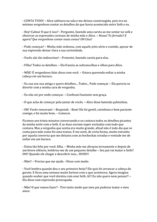 - CONTA TUDO! – Alice saltitava na sala e me deixou constrangida, pois era no
mínimo vergonhoso contar os detalhes do que havia acontecido entre Seth e eu.

- Hey! Calma! O que é isso? - Perguntei, fazendo uma careta ao me sentar no sofá e
observar as expressões curiosas de minha mãe e Alice. – Nossa! To ferrada!! E
agora? Que vergonhoso contar essas coisas! OH Céus!

- Pode começar! – Minha mãe ordenou, com aquele jeito sério e contido, apesar de
sua expressão deixar clara a sua curiosidade.

- Vocês são tão indiscretas! – Protestei, fazendo careta para elas.

- Filha! Todos os detalhes. – Ela franziu as sobrancelhas e olhou para Alice.

- MÃE! É vergonhoso falar disso com você. – Estava querendo enfiar a minha
cabeça em um buraco.

- Eu sua sou sua amiga e quero detalhes... Todos... Pode começar – Ela parecia se
divertir com a minha cara de vergonha.

- Eu não sei por onde começar. – Confessei bastante sem graça.

- O que acha de começar pelo jantar de vocês. – Alice disse batendo palminhas.

- OK! Vocês venceram! – Respondi. - Bem! Ele foi gentil, carinhoso e bem paciente
comigo, e foi muito bom. – Comecei.

Ficamos uns trinta minutos conversando e eu contava todos os detalhes picantes
da minha noite com o Seth. E as duas ouviam super excitadas com tudo que
contava. Mas a vergonha que sentia era muito grande, afinal não é todo dia que se
conta para mãe como foi uma transa. E me senti, de certa forma, muito estranha
por aquela conversa que me deixava com as bochechas coradas e vontade me de
enfiar em um buraco.

- Estou tão feliz por você, filha. – Minha mãe me abraçou ternamente e depois de
um breve silêncio, lembrou-me de um pequeno detalhe – Seu pai vai matar o Seth!!
OH!! Quando ele chegar e descobrir isso... HUHU!!

- Mãe!! – Preciso que me ajude. –Disse com medo.

- Você lembra quando deu o seu primeiro beijo? Ele quis foi arrancar a cabeça do
garoto. E ficou uma semana muito furioso com o que aconteceu. Agora imagina
quando souber que você dormiu com esse Seth. Aí!! Eu não quero nem pensar!! –
Ela disse com expressão preocupada.

- Mãe! O que vamos fazer? - Tive tanto medo que meu pai pudesse matar o meu
amor.
 