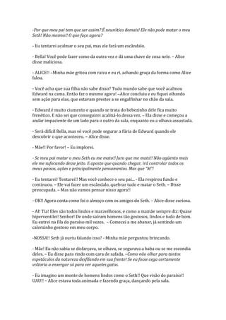 -Por que meu pai tem que ser assim? É neurótico demais! Ele não pode matar o meu
Seth! Não mesmo!! O que faço agora?

- Eu tentarei acalmar o seu pai, mas ele fará um escândalo.

- Bella! Você pode fazer como da outra vez e dá uma chave de coxa nele. – Alice
disse maliciosa.

- ALICE!! –Minha mãe gritou com raiva e eu ri, achando graça da forma como Alice
falou.

- Você acha que sua filha não sabe disso? Tudo mundo sabe que você acalmou
Edward na cama. Então faz o mesmo agora! –Alice concluiu e eu fiquei olhando
sem ação para elas, que estavam prestes a se engalfinhar no chão da sala.

- Edward é muito ciumento e quando se trata do bebezinho dele fica muito
frenético. E não sei que conseguirei acalmá-lo dessa vez. – Ela disse e começou a
andar impaciente de um lado para o outro da sala, enquanto eu a olhava assustada.

- Será difícil Bella, mas só você pode segurar a fúria de Edward quando ele
descobrir o que aconteceu. – Alice disse.

- Mãe!! Por favor! – Eu implorei.

- Se meu pai matar o meu Seth eu me mato!! Juro que me mato!! Não agüento mais
ele me sufocando desse jeito. E aposto que quando chegar, irá controlar todos os
meus passos, ações e principalmente pensamentos. Mas que “M”!

- Eu tentarei! Tentarei!! Mas você conhece o seu pai... - Ela respirou fundo e
continuou. – Ele vai fazer um escândalo, quebrar tudo e matar o Seth. – Disse
preocupada. – Mas não vamos pensar nisso agora!!

- OK!! Agora conta como foi o almoço com os amigos do Seth. – Alice disse curiosa.

- AI! Tia! Eles são todos lindos e maravilhosos, e como a mamãe sempre diz: Quase
hiperventilei! Senhor! De onde saíram homens tão gostosos, lindos e tudo de bom.
Eu entrei na fila do paraíso mil vezes. – Comecei a me abanar, já sentindo um
calorzinho gostoso em meu corpo.

-NOSSA!! Seth já ouviu falando isso? - Minha mãe perguntou brincando.

- Mãe! Eu não sabia se disfarçava, se olhava, se segurava a baba ou se me escondia
deles. – Eu disse para rindo com cara de safada. –Como não olhar para tantos
espetáculos da natureza desfilando em sua frente! Se eu fosse cega certamente
voltaria a enxergar só para ver aqueles gatos.

- Eu imagino um monte de homens lindos como o Seth!! Que visão do paraíso!!
UAU!! – Alice estava toda animada e fazendo graça, dançando pela sala.
 