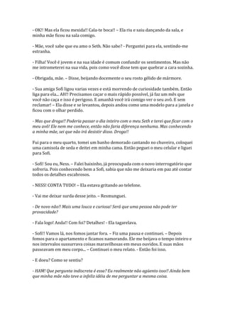- OK!! Mas ela ficou mexida!! Cala-te boca!! – Ela riu e saiu dançando da sala, e
minha mãe ficou na sala comigo.

- Mãe, você sabe que eu amo o Seth. Não sabe? - Perguntei para ela, sentindo-me
estranha.

- Filha! Você é jovem e na sua idade é comum confundir os sentimentos. Mas não
me intrometerei na sua vida, pois como você disse tem que quebrar a cara sozinha.

- Obrigada, mãe. – Disse, beijando docemente o seu rosto gélido de mármore.

- Sua amiga Sofi ligou varias vezes e está morrendo de curiosidade também. Então
liga para ela... AH!! Precisamos caçar o mais rápido possível, já faz um mês que
você não caça e isso é perigoso. E amanhã você irá comigo ver o seu avô. E sem
reclamar! – Ela disse e se levantou, depois andou como uma modelo para a janela e
ficou com o olhar perdido.

- Mas que droga!! Poderia passar o dia inteiro com o meu Seth e terei que ficar com o
meu avô! Ele nem me conhece, então não faria diferença nenhuma. Mas conhecendo
a minha mãe, sei que não irá desistir disso. Droga!!

Fui para o meu quarto, tomei um banho demorado cantando no chuveiro, coloquei
uma camisola de seda e deitei em minha cama. Então peguei o meu celular e liguei
para Sofi.

- Sofi! Sou eu, Ness. – Falei baixinho, já preocupada com o novo interrogatório que
sofreria. Pois conhecendo bem a Sofi, sabia que não me deixaria em paz até contar
todos os detalhes escabrosos.

- NESS! CONTA TUDO! – Ela estava gritando ao telefone.

- Vai me deixar surda desse jeito. – Resmunguei.

- De novo não!! Mais uma louca e curiosa! Será que uma pessoa não pode ter
provacidade?

- Fala logo! Anda!! Com foi? Detalhes! - Ela tagarelava.

- Sofi!! Vamos lá, nos fomos jantar fora. – Fiz uma pausa e continuei. – Depois
fomos para o apartamento e ficamos namorando. Ele me beijava o tempo inteiro e
nos intervalos sussurrava coisas maravilhosas em meus ouvidos. E suas mãos
passeavam em meu corpo... – Continuei o meu relato. - Então foi isso.

- E doeu? Como se sentiu?

- HAM! Que pergunta indiscreta é essa? Eu realmente não agüento isso!! Ainda bem
que minha mãe não teve a infeliz idéia de me perguntar a mesma coisa.
 
