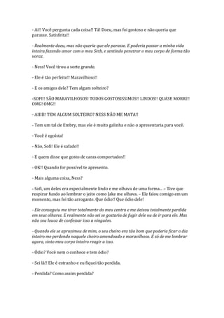 - Ai!! Você pergunta cada coisa!! Tá! Doeu, mas foi gostoso e não queria que
parasse. Satisfeita!!

- Realmente doeu, mas não queria que ele parasse. E poderia passar a minha vida
inteira fazendo amor com o meu Seth, e sentindo penetrar o meu corpo de forma tão
voraz.

- Ness! Você tirou a sorte grande.

- Ele é tão perfeito!! Maravilhoso!!

- E os amigos dele? Tem algum solteiro?

-SOFI!! SÃO MARAVILHOSOS! TODOS GOSTOSISSIMOS!! LINDOS!! QUASE MORRI!!
OMG! OMG!!

- AIIIII! TEM ALGUM SOLTEIRO? NESS NÃO ME MATA!!

- Tem um tal de Embry, mas ele é muito galinha e não o apresentaria para você.

- Você é egoísta!

- Não, Sofi! Ele é safado!!

- E quem disse que gosto de caras comportados!!

- OK!! Quando for possível te apresento.

- Mais alguma coisa, Ness?

- Sofi, um deles era especialmente lindo e me olhava de uma forma... – Tive que
respirar fundo ao lembrar o jeito como Jake me olhava. – Ele falou comigo em um
momento, mas foi tão arrogante. Que ódio!! Que ódio dele!

- Ele conseguiu me tirar totalmente do meu centro e me deixou totalmente perdida
em seus olhares. E realmente não sei se gostaria de fugir dele ou de ir para ele. Mas
não sou louca de confessar isso a ninguém.

- Quando ele se aproximou de mim, o seu cheiro era tão bom que poderia ficar o dia
inteiro me perdendo naquele cheiro amendoado e maravilhoso. E só de me lembrar
agora, sinto meu corpo inteiro reagir a isso.

- Ódio? Você nem o conhece e tem ódio?

- Sei lá!! Ele é estranho e eu fiquei tão perdida.

- Perdida? Como assim perdida?
 