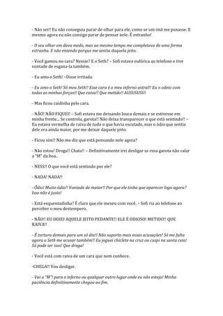 - Não sei!! Eu não conseguia parar de olhar para ele, como se um imã me puxasse. E
mesmo agora eu não consigo parar de pensar nele. É estranho!

- O seu olhar em dava medo, mas ao mesmo tempo me completava de uma forma
estranha. E não entendo porque me sentia daquela jeito.

- Você gamou no cara? Nessie? E o Seth? – Sofi estava eufórica ao telefone e tive
vontade de esgana-la também.

- Eu amo o Seth! –Disse irritada.

- Eu amo o Seth! Só meu Seth!! Esse cara é o meu inferno astral!! Eu o odeio com
todas as minhas forças!! Que raiva!! Que metido!! AUSUSUSU!

- Mas ficou caidinha pelo cara.

- NÃO! NÃO FIQUEI! – Sofi estava me deixando louca demais e se estivesse em
minha frente... Se controla, garota!! Não deixa transparecer o que está sentindo!! –
Eu estava vermelha de raiva de tudo o que havia escutado, mas o ódio que sentia
dele era ainda maior, por me deixar daquele jeito.

- Ficou sim!! Não me diz que está pensando nele agora?

- Não estou! Droga!! Chata!! – Definitivamente irei desligar se essa garota não calar
a “M” da boa..

- NESS!! O que você está sentindo por ele?

- NADA! NADA!!

- Ódio! Muito ódio!! Vontade de matar!! Por que ele tinha que aparecer logo agora?
Isso não é justo!

- Está esquentadinha? É claro que ele mexeu com você. – Sofi ria ao telefone ao
perceber o meu destempero.

- NÃO!! EU ODIEI AQUELE JEITO PEDANTE!! ELE É ODIOSO! METIDO!! QUE
RAIVA!!

- É tortura demais para um só dia!! Não suporto mais essas acusações! Só me falta
agora o Seth me acusar também!! Eu joguei chiclete na cruz ou cuspi na santa ceia!
Só pode ser isso! Que droga!

- Você está com raiva de um cara que nem conhece.

-CHEGA!! Vou desligar.

- Vai a “M”! para o inferno ou qualquer outro lugar onde eu não esteja! Minha
paciência definitivamente chegou ao fim.
 