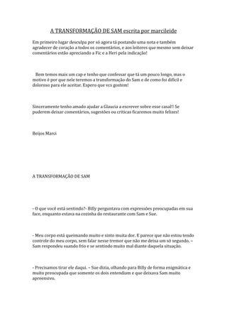 A TRANSFORMAÇÃO DE SAM escrita por marcileide
Em primeiro lugar desculpa por só agora tá postando uma nota e também
agradecer de coração a todos os comentários, e aos leitores que mesmo sem deixar
comentários estão apreciando a Fic e a Heri pela indicação!



 Bem temos mais um cap e tenho que confessar que tá um pouco longo, mas o
motivo é por que nele teremos a transformação do Sam e de como foi difícil e
doloroso para ele aceitar. Espero que vcs gostem!



Sinceramente tenho amado ajudar a Glaucia a escrever sobre esse casal!! Se
puderem deixar comentários, sugestões ou criticas ficaremos muito felizes!



Beijos Marci




A TRANSFORMAÇÃO DE SAM




- O que você está sentindo?- Billy perguntava com expressões preocupadas em sua
face, enquanto estava na cozinha do restaurante com Sam e Sue.



- Meu corpo está queimando muito e sinto muita dor. E parece que não estou tendo
controle do meu corpo, sem falar nesse tremor que não me deixa um só segundo. –
Sam respondeu suando frio e se sentindo muito mal diante daquela situação.



- Precisamos tirar ele daqui. – Sue dizia, olhando para Billy de forma enigmática e
muito preocupada que somente os dois entendiam e que deixava Sam muito
apreensivo.
 