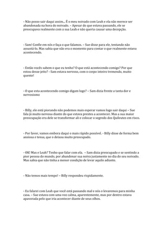 - Não posso sair daqui assim... É o meu noivado com Leah e ela não merece ser
abandonada na hora do noivado. – Apesar do que estava passando, ele se
preocupava realmente com a sua Leah e não queria causar uma decepção.



- Sam! Confie em nós e faça o que falamos. – Sue disse para ele, tentando não
assustá-lo. Mas sabia que não era o momento para contar o que realmente estava
acontecendo.



- Então vocês sabem o que eu tenho? O que está acontecendo comigo? Por que
estou desse jeito? - Sam estava nervoso, com o corpo inteiro tremendo, muito
quente!



- O que esta acontecendo comigo digam logo? – Sam dizia frente a tanta dor e
nervosismo



- Billy, ele está piorando não podemos mais esperar vamos logo sair daqui – Sue
fala já muito nervosa diante do que estava prestes a acontecer. Mas a sua maior
preocupação era dele se transformar ali e colocar o segredo dos Quileutes em risco.



- Por favor, vamos embora daqui o mais rápido possível. - Billy disse de forma bem
ansiosa e tensa, que o deixou muito preocupado.



- OK! Mas e Leah? Tenho que falar com ela. – Sam dizia preocupado e se sentindo a
pior pessoa do mundo, por abandonar sua noiva justamente no dia do seu noivado.
Mas sabia que não tinha a menor condição de levar aquilo adiante.



- Não temos mais tempo! – Billy respondeu rispidamente.



- Eu falarei com Leah que você está passando mal e nós o levaremos para minha
casa. – Sue estava com uma voz calma, aparentemente, mas por dentro estava
apavorada pelo que iria acontecer diante de seus olhos.
 