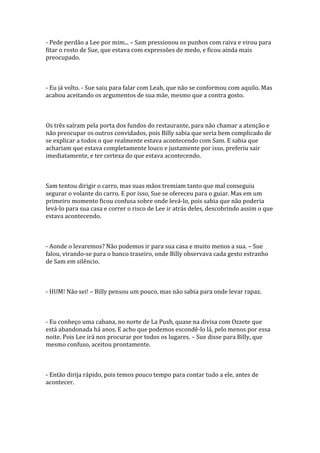 - Pede perdão a Lee por mim... – Sam pressionou os punhos com raiva e virou para
fitar o rosto de Sue, que estava com expressões de medo, e ficou ainda mais
preocupado.



- Eu já volto. - Sue saiu para falar com Leah, que não se conformou com aquilo. Mas
acabou aceitando os argumentos de sua mãe, mesmo que a contra gosto.



Os três saíram pela porta dos fundos do restaurante, para não chamar a atenção e
não preocupar os outros convidados, pois Billy sabia que seria bem complicado de
se explicar a todos o que realmente estava acontecendo com Sam. E sabia que
achariam que estava completamente louco e justamente por isso, preferiu sair
imediatamente, e ter certeza do que estava acontecendo.



Sam tentou dirigir o carro, mas suas mãos tremiam tanto que mal conseguiu
segurar o volante do carro. E por isso, Sue se ofereceu para o guiar. Mas em um
primeiro momento ficou confusa sobre onde levá-lo, pois sabia que não poderia
levá-lo para sua casa e correr o risco de Lee ir atrás deles, descobrindo assim o que
estava acontecendo.



- Aonde o levaremos? Não podemos ir para sua casa e muito menos a sua. – Sue
falou, virando-se para o banco traseiro, onde Billy observava cada gesto estranho
de Sam em silêncio.



- HUM! Não sei! – Billy pensou um pouco, mas não sabia para onde levar rapaz.



- Eu conheço uma cabana, no norte de La Push, quase na divisa com Ozzete que
está abandonada há anos. E acho que podemos escondê-lo lá, pelo menos por essa
noite. Pois Lee irá nos procurar por todos os lugares. – Sue disse para Billy, que
mesmo confuso, aceitou prontamente.



- Então dirija rápido, pois temos pouco tempo para contar tudo a ele, antes de
acontecer.
 
