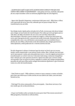 - ACONTECER O QUÊ? O QUE ESTÁ ACONTECENDO COMIGO? POR QUE DOE
TANTO? MEU CORPO TÁ QUEIMANDO!! - Sam gritou nervoso, sentindo cada parte
do seu corpo incendiar como se estivesse pegando fogo em uma fogueira.



- Agora não! Quando chegarmos, contaremos tudo para você. - Billy disse e olhou
com expressão de terror para Sue, sabendo que em pouco tempo Sam se
transformaria em um lobo.



Sue dirigiu muito rápido pelas estradas de La Push, receosa que não desse tempo
para chegar ao local antes da transformação. Pois sabia que seria perigoso para a
vida dela e de Billy está dentro de um carro com um lobo enfurecido e
descontrolado. E durante o pouco tempo de viagem, o clima ficou bem tenso no
carro, pois Sam gemia de dor e parecia está sendo torturado. Deixando Sue e Billy
compadecidos com o seu sofrimento e preocupados que esse também fosse o
destino de seus filhos, afinal todos eram descendentes dos antigos guerreiros e
lobos Quileutes, então poderiam ter o mesmo destino de Sam.



Os três chegaram à cabana e trataram logo de entrar no local, que era escuro,
úmido, muito empoeirado e com móveis muito velhos. Mas, contudo isso teria que
servir para passar a noite, pois não poderiam correr o risco de alguém presenciar a
transformação ou se ferir com isso. E durante todo tempo, tentavam tranqüilizar
Sam e diziam que a dor passaria em breve. Apesar de saber que a tortura ainda
seria grande e que só estava no início, segundo os relatos dos antigos pergaminhos,
passados de pais para filhos pelos antigos descendentes Quileutes e que revelavam
como era a dor da transformação.




- Sam! Sente-se aqui! – Billy ordenou e tomou ar para começar a contar as lendas
para Sam, que observava o velho ancião em sua cadeira de rodas, com tom bem
formal na voz.



- Fala logo!! Eu estou começando a ficar preocupado. – Sam disse nervoso e Sue
teve medo que ele se descontrolasse.



- O que você lembra sobre as lendas do nosso povo Sam? Dos nossos ancestrais? -
Billy perguntou, franzindo as sobrancelhas.
 