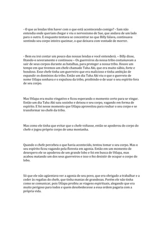 - O que as lendas têm haver com o que está acontecendo comigo? - Sam não
entendia onde queriam chegar e viu o nervosismo de Sue, que andava de um lado
para o outro. E enquanto tentava se concentrar no que Billy falava, continuava
sentindo seu corpo inteiro queimar, o que deixava com vontade de morrer.



- Bem eu irei contar um pouco das nossas lendas e você entenderá. – Billy disse,
fitando-o severamente e continuou – Os guerreiros da nossa tribo costumavam a
sair de seus corpos durante as batalhas, para proteger a nossa tribo. Houve um
tempo em que tivemos um chefe chamado Taha Aki, que era muito sábio, forte e
bondoso. Esse chefe tinha um guerreiro que era malicioso e tinha ambição de
expandir os domínios da tribo. Então um dia Taha Aki viu o que o guerreio de
nome Utlapa sonhava e o expulsou da tribo, proibindo-o de usar o seu espírito fora
de seu corpo.



Mas Utlapa era muito vingativo e ficou esperando o momento certo para se vingar.
Então um dia Taha Aki saiu sozinho e deixou o seu corpo, vagando em forma de
espírito. E foi nesse momento que Utlapa aproveitou para roubar o seu corpo e se
transformar no chefe da tribo.



Mas como ele tinha que evitar que o chefe voltasse, então se apoderou do corpo do
chefe e jogou próprio corpo de uma montanha.



Quando o chefe percebeu o que havia acontecido, tentou tomar o seu corpo. Mas o
seu espírito ficou vagando pela floresta em agonia. Então em um momento de
desespero ele se apoderou de um grande lobo e foi em busca de Utlapa, mas
acabou matando um dos seus guerreiros e isso o fez desistir de ocupar o corpo do
lobo.



Só que ele não agüentava ver a agonia de seu povo, que era obrigado a trabalhar e a
ceder às regalias do chefe, que tinha manias de grandezas. Porém ele não tinha
como se comunicar, pois Utlapa proibiu as viagens espirituais, alegando que era
muito perigoso para todos e quem desobedecesse a essa ordem pagaria com a
própria vida.
 