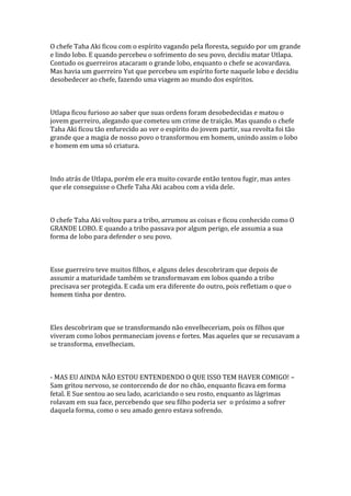 O chefe Taha Aki ficou com o espírito vagando pela floresta, seguido por um grande
e lindo lobo. E quando percebeu o sofrimento do seu povo, decidiu matar Utlapa.
Contudo os guerreiros atacaram o grande lobo, enquanto o chefe se acovardava.
Mas havia um guerreiro Yut que percebeu um espírito forte naquele lobo e decidiu
desobedecer ao chefe, fazendo uma viagem ao mundo dos espíritos.



Utlapa ficou furioso ao saber que suas ordens foram desobedecidas e matou o
jovem guerreiro, alegando que cometeu um crime de traição. Mas quando o chefe
Taha Aki ficou tão enfurecido ao ver o espírito do jovem partir, sua revolta foi tão
grande que a magia de nosso povo o transformou em homem, unindo assim o lobo
e homem em uma só criatura.



Indo atrás de Utlapa, porém ele era muito covarde então tentou fugir, mas antes
que ele conseguisse o Chefe Taha Aki acabou com a vida dele.



O chefe Taha Aki voltou para a tribo, arrumou as coisas e ficou conhecido como O
GRANDE LOBO. E quando a tribo passava por algum perigo, ele assumia a sua
forma de lobo para defender o seu povo.



Esse guerreiro teve muitos filhos, e alguns deles descobriram que depois de
assumir a maturidade também se transformavam em lobos quando a tribo
precisava ser protegida. E cada um era diferente do outro, pois refletiam o que o
homem tinha por dentro.



Eles descobriram que se transformando não envelheceriam, pois os filhos que
viveram como lobos permaneciam jovens e fortes. Mas aqueles que se recusavam a
se transforma, envelheciam.



- MAS EU AINDA NÃO ESTOU ENTENDENDO O QUE ISSO TEM HAVER COMIGO! –
Sam gritou nervoso, se contorcendo de dor no chão, enquanto ficava em forma
fetal. E Sue sentou ao seu lado, acariciando o seu rosto, enquanto as lágrimas
rolavam em sua face, percebendo que seu filho poderia ser o próximo a sofrer
daquela forma, como o seu amado genro estava sofrendo.
 