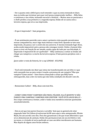 - Sei o quanto está o difícil para você entender o que eu estou tentando te dizer,
mas eu tenho que terminar para que você possa compreender melhor. – Billy falou
e continuou o seu relato, tentando encurtar a história. – Muitos anos se passaram e
o chefe perdeu a sua primeira e a segunda esposa. Então ele se casou com a
terceira esposa, que era a sua impressão.



- O que é impressão? - Sam perguntou.



- É um sentimento parecido com o amor a primeira vista quando encontramos
nossas companheiras, mas é algo mais intenso e mais forte. Quando se tem uma
impressão, ela passa a ser o centro do seu universo. E mesmo tentando fugir disso,
acaba sendo impossível, pois a pessoa não consegue resistir. Então o homem lobo
passa a viver em função do ser amado, sendo capaz de tudo por sua felicidade. A
impressão é impossível de ser quebrada!! - Billy continuou a contar as lendas até
chegar aos vampiros e a morte da terceira esposa. E Sam parecia perplexo com o
relato.

[para saber o resto da historia, ler o cap LENDAS - ECLIPSE]



- Você está tentando-me dizer que estou me transformando em um lobo e o que
está causando isso ao meu corpo é reação a presença de um vampiro? Mas que
vampiro? Como assim? - Sam estava começando a achar que Billy havia
enlouquecido, mas a dor era tanta que não tinha condições de discutir com ele.



- Rennesmee Cullen! - Billy, disse com tom frio.



- COMO? COMO PODE? VAMPIROS SÃO FRIOS, PÁLIDOS. ELA É QUENTE? E NÃO
PARECE UMA VAMPIRA!! VAMPIROS NÃO EXISTEM! VOCÊ ESTÁ LOUCO BILLY! -
Seu corpo continuava a tremer, arder e todos seus membros estavam queimando
assustadoramente.



- Sim eu sei que isso parece loucura e acredite bem que eu gostaria de estar
enganado Sam! Os Cullens já estiveram há 80 anos aqui e meu antepassado, Efraim
Black, fez um acordo com eles. Pois eles garantiram a ele que eram diferentes e que
só se alimentavam de animais. Então eles permaneceram em seu território e nós
no nosso, e o tratado só seria quebrado se caso um deles mordessem um humano.
Mas depois de alguns anos foram embora.
 