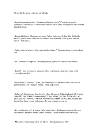 Só que há dez anos, voltaram para Forks.



- Continuo sem entender! – Sam estava ficando muito “P” com toda aquela
conversa, e continuava se contorcendo de dor e não tinha condições de sair de toda
aquela loucura.



- Edward Cullen, o filho mais novo dos Cullen, fugiu com Bella a filha do Charlie
Swan. E por isso os Cullens foram embora mais uma vez. Acho que se lembra
disso! – Billy disse.



-É claro que me lembro! Mas o que isso tem haver? - Sam questionava gemendo de
dor.



- Os Cullens são vampiros! – Billy respondeu, com a voz trêmula de nervoso.



- Como? – Sam perguntava agoniado e Sue continuava a acariciar o seu rosto
tentando acalmá-lo.



- Quando eu vi a menina Cullen, tive certeza que era a filha da Bella. Pois ela se
parece muito com a sua avó Rennê. – Billy respondeu.



- Calma ai!! Essa menina deve ter uns 18 ou 19 anos, e Bella saiu fugida há 10 anos.
ISSO NÃO FAZ SENTIDO! COMO PODE TER CERTEZA QUE ELA É FILHA DELA?
BELLA DEVE TER UNS 27 ANOS E NÃO PODE SER MÃE DE UMA MULHER DE 18! -
Sam gritou alto e gemeu forte com a dor que rasgava seu corpo.



- Eu também não sei!! Acho que Bella foi mordida... Realmente não entendo, mas
essa menina é neta de Rennê. Tenho certeza!! – Billy afirmou com convicção.



- Mas como? Vampiros podem ter filhos? – Sam questionava Billy
 