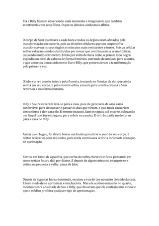 Ela e Billy ficaram observando cada momento e imaginando que também
aconteceria com seus filhos. O que os deixava ainda mais aflitos.



O corpo de Sam queimava a cada hora e todos os órgãos eram afetados pela
transformação que ocorria, pois as divisões celulares que seu corpo sofria
transformavam os seus órgãos e músculos mais resistentes e fortes. Pois as células
velhas estavam sendo substituídas por novas que continuavam a se multiplicar,
causando muito sofrimento. Então por volta de meia noite, o grande lobo negro
explodiu no meio da cabana de forma frenética, correndo de um lado para o outro,
o que assustou demasiadamente Sue e Billy, que presenciavam a transformação
pela primeira vez.



O lobo correu a noite inteira pela floresta, tentando se libertar da dor que ainda
sentia em seu corpo. E pela manhã voltou exausto para a velha cabana e Sam
retornou a sua forma humana.



Billy e Sue resolveram levá-lo para a casa, pois ele precisava de uma cama
confortável para descansar e passar os dias que viriam, e que ainda causariam
desconforto e dor para ele. E mesmo exausto, Sam os seguiu até o carro, colocando
um lençol que Sue entregara, para cobrir sua nudez. E os três partiram de carro
para a casa de Billy.



Assim que chegou, foi direto tomar um banho para tirar o suor do seu corpo. E
tentar relaxar os seus músculos, pois ainda continuava sentir a incomoda sensação
de queimação.



Entrou em baixo da água fria, que corria do velho chuveiro e ficou pensando em
como seria o futuro dali por diante. E depois de alguns minutos, enxugou-se e
deitou na pequena e velha cama de Jake.



Depois de algumas horas dormindo, escutou a voz de Lee no outro cômodo da casa.
E teve medo de se aproximar e machucá-la. Mas ela acabou entrando no quarto,
mesmo contra a vontade de Sue e Billy, que disseram que ele contraiu uma virose e
que o médico proibira qualquer tipo de aproximação.
 