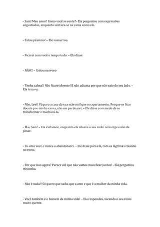 - Sam! Meu amor! Como você se sente?- Ela perguntou com expressões
angustiadas, enquanto sentava-se na cama como ele.



- Estou péssimo! – Ele sussurrou.



- Ficarei com você o tempo todo. – Ela disse



- NÃO!! – Gritou nervoso



- Tenha calma!! Não ficarei doente! E não adianta por que não saio do seu lado. –
Ela teimou.



- Não, Lee!! Vá para a casa da sua mãe ou fique no apartamento. Porque se ficar
doente por minha causa, não me perdoarei. – Ele disse com medo de se
transformar e machucá-la.



- Mas Sam! – Ela exclamou, enquanto ele alisava o seu rosto com expressão de
pesar.



- Eu amo você e nunca a abandonarei. – Ele disse para ela, com as lágrimas rolando
no rosto.



- Por que isso agora? Parece até que não vamos mais ficar juntos! - Ela perguntou
tristonha.



- Não é nada!! Só quero que saiba que a amo e que é a mulher da minha vida.



- Você também é o homem da minha vida! – Ela respondeu, tocando o seu rosto
muito quente.
 