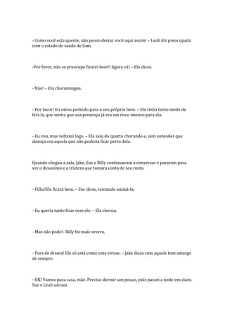 - Como você esta quente, não posso deixar você aqui assim! – Leah diz preocupada
com o estado de saúde de Sam.



-Por favor, não se preocupe ficarei bem!! Agora vá! – Ele disse.



- Não! – Ela choramingou.



- Por favor! Eu estou pedindo para o seu próprio bem. – Ele tinha tanto medo de
feri-la, que sentia que sua presença já era um risco imenso para ela.



- Eu vou, mas voltarei logo. – Ela saiu do quarto chorando e, sem entender que
doença era aquela que não poderia ficar perto dele.



Quando chegou a sala, Jake, Sue e Billy continuavam a conversar e pararam para
ver o desanimo e a tristeza que tomara conta de seu rosto.



- Filha!Ele ficará bem. – Sue disse, tentando animá-la.



- Eu queria tanto ficar com ele. – Ela chorou.



- Mas não pode!- Billy foi mais severo.



- Para de drama! Ele só está como uma virose. – Jake disse com aquele tom amargo
de sempre.



- OK! Vamos para casa, mãe. Preciso dormir um pouco, pois passei a noite em claro.
Sue e Leah saíram
 