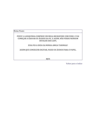 Notas Finais:

   POVO!! A LOUQUINHA COMPROU UM MEGA MICROFONE COM FONE, E VAI
    COMEÇAR A GRAVAR OS ÁUDIOS DA FIC. E ASSIM, NÃO PERDE NENHUM
                         DETALHE DOS CAPS.

                ESSA FOI A IDEIA DA MINHA AMIGA TANINHA!!

       ASSIM QUE CONSEGUIR DIGITAR, PASSO OS ÁUDIOS PARA O PAPEL.



                                  BJUS

                                                       Voltar para o índice
 