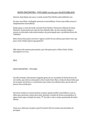 NOVO ENCONTRO - PVO JAKE escrita por GLAUCIABLACK
Amores, hoje fiquei em casa e a tarde assisti Pear Harbor pela milésima vez.

Eu amo esse filme e triângulo amoroso é maravilhoso. E tem uma trilha sonora é
simplesmente maravilhosa.

Então passe o resto da tarde ouvindo Pearl Harbor Tennessee (Theme by Hans
Zimmer). E pensando nos caps do meu lobinho Jake. Ai meu marido chegou e
estava eu chorando, toda emocionada e ele preocupado que o problema fosse ele.
Tadinho!!

Bem estava louca para escrever e agora a noite fiz um esforço para fazer esse cap
para vocês. Então espero que gostem!!



OBs estava tão ansiosa para postar, que não passe para a Marci betar. Então
desculpem os erros.



BJUS



NOVO ENCONTRO – PVO JAKE



Acordei irritado, obviamente ninguém gosta de ser acordado de forma brusca de
um sonho, que estava começando a ficar muito bom. Mas a chata da Anne tinha que
me acordar aos berros e o mal humor que estava nos últimos dias, que já não era
pouco, ficou ainda pior.



Em meus sonhos eu estava prestes a tomar aquela mulher maravilhosa, com os
olhos que pareciam cantar para mim, fazendo-a minha de forma avassaladora. E
agora estou aqui, sentado na cama, “P” da vida e com o corpo queimando de tanto
desejo.



Como eu a odeio por me fazer querê-la tanto!! Até em sonhos essa bruxinha me
persegue.
 