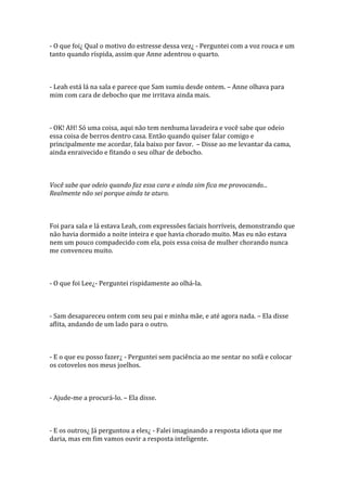 - O que foi¿ Qual o motivo do estresse dessa vez¿ - Perguntei com a voz rouca e um
tanto quando ríspida, assim que Anne adentrou o quarto.



- Leah está lá na sala e parece que Sam sumiu desde ontem. – Anne olhava para
mim com cara de debocho que me irritava ainda mais.



- OK! AH! Só uma coisa, aqui não tem nenhuma lavadeira e você sabe que odeio
essa coisa de berros dentro casa. Então quando quiser falar comigo e
principalmente me acordar, fala baixo por favor. – Disse ao me levantar da cama,
ainda enraivecido e fitando o seu olhar de debocho.



Você sabe que odeio quando faz essa cara e ainda sim fica me provocando...
Realmente não sei porque ainda te aturo.



Foi para sala e lá estava Leah, com expressões faciais horríveis, demonstrando que
não havia dormido a noite inteira e que havia chorado muito. Mas eu não estava
nem um pouco compadecido com ela, pois essa coisa de mulher chorando nunca
me convenceu muito.



- O que foi Lee¿- Perguntei rispidamente ao olhá-la.



- Sam desapareceu ontem com seu pai e minha mãe, e até agora nada. – Ela disse
aflita, andando de um lado para o outro.



- E o que eu posso fazer¿ - Perguntei sem paciência ao me sentar no sofá e colocar
os cotovelos nos meus joelhos.



- Ajude-me a procurá-lo. – Ela disse.



- E os outros¿ Já perguntou a eles¿ - Falei imaginando a resposta idiota que me
daria, mas em fim vamos ouvir a resposta inteligente.
 
