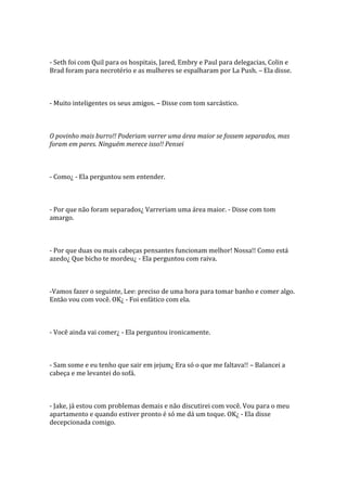 - Seth foi com Quil para os hospitais, Jared, Embry e Paul para delegacias, Colin e
Brad foram para necrotério e as mulheres se espalharam por La Push. – Ela disse.



- Muito inteligentes os seus amigos. – Disse com tom sarcástico.



O povinho mais burro!! Poderiam varrer uma área maior se fossem separados, mas
foram em pares. Ninguém merece isso!! Pensei



- Como¿ - Ela perguntou sem entender.



- Por que não foram separados¿ Varreriam uma área maior. - Disse com tom
amargo.



- Por que duas ou mais cabeças pensantes funcionam melhor! Nossa!! Como está
azedo¿ Que bicho te mordeu¿ - Ela perguntou com raiva.



-Vamos fazer o seguinte, Lee: preciso de uma hora para tomar banho e comer algo.
Então vou com você. OK¿ - Foi enfático com ela.



- Você ainda vai comer¿ - Ela perguntou ironicamente.



- Sam some e eu tenho que sair em jejum¿ Era só o que me faltava!! – Balancei a
cabeça e me levantei do sofá.



- Jake, já estou com problemas demais e não discutirei com você. Vou para o meu
apartamento e quando estiver pronto é só me dá um toque. OK¿ - Ela disse
decepcionada comigo.
 