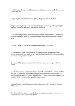 - OK! Até mais. - Deixei-a sozinha na sala e voltei para o quarto, dando de cara com
a deusa pop star.



- O que foi¿ Vai ficar me encarando agora¿ - Perguntei com mal humor.



- O que você tem¿ Por que está mais ríspido do que o costume¿ – Ela pegou o pé e
começou a passa no meu pênis, para tentar me atiçar.



- Não estou com paciência para isso hoje e sofrerá as conseqüências. – Eu a avisei,
sabendo que a faria sofrer se transasse naquele momento, tamanha era a minha
raiva.



- Eu quero sofrer... – Ela sussurrou e começou a morder meu peito.



Eu rasquei a sua roupa violentamente, joguei a na parede, abri suas pernas e
comecei a estocá-la com muita raiva. E quando fechei os olhos, lá estavam os olhos
azuis a me perseguir novamente.



Que inferno!! Não posso nem transar direito!! Essa diaba me persegue até nessa
hora!!



Eu comecei a estocar Anne com violência, descontando nela toda a raiva que estava
sentindo da linda dona dos olhos que me perseguiam desde o momento que a vi. E
quando terminei, joguei a sobre a cama e fui para o banheiro, sem se quer olhar em
sua cara. Então ela me seguiu e quis discutir a relação.



Péssima hora para isso!! Estou sem paciência nenhuma hoje e não vai me encher a
“P” do saco!



Entrei no banheiro, sentei no vaso doido para cagar e a outra entrou bem na hora
para começar a velha briguinha matinha.
 