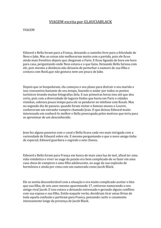VIAGEM escrita por GLAUCIABLACK
VIAGEM




Edward e Bella foram para a França, deixando a caminho livre para a felicidade de
Ness e Jake. Mas as coisas não melhoraram muito com a partida, pois ele ficou
ainda mais frenético depois que chegaram a Paris. E ficou ligando de hora em hora
para casa, perguntando onde Ness estava e o que fazia. Deixando Bella furiosa com
ele, pois mesmo a distância não deixaria de perturbar o namoro de sua filha e
contava com Rosli,que não gostava nem um pouco de Jake.



Depois que se hospedaram, ela começou o seu plano para distrair o seu marido e
isso consumiria bastante do seu tempo, fazendo-o andar por todos os pontos
turísticos tirando muitas fotografias dela. E nas primeiras horas isso até que deu
certo, pois com a diversidade de lugares lindos que havia em Paris e cidades
vizinhas, sobrava pouco tempo para ele se pendurar no telefone com Rosali. Mas
no segundo dia de passeio, quando foram visitar o famoso museu o Louvre,
conheceram um estranho vampiro chamado Jean. O que deixou Edward muito
interessado em conhecê-lo melhor e Bella preocupada pelos motivos que teria para
se aproximar de um desconhecido.



Jean fez alguns passeios com o casal e Bella ficava cada vez mais intrigada com a
curiosidade de Edward sobre ele. E mesmo perguntando o que o novo amigo tinha
de especial, Edward guardava o segredo a sete chaves.



Edward e Bella foram para França em busca de mais uma lua de mel, afinal ter uma
vida romântica e viver no auge da paixão era bem complicado de se fazer em uma
casa cheia de vampiros e uma filha adolescente, no auge da sua explosão de
hormônios e ainda por cima com um namorado como Jacob Black.



Ele se sentia desconfortável com a situação e era muito complicado aceitar o fato
que sua filha, de seis anos mesmo aparentando 17, estivesse namorando o seu
antigo rival Jacob. E isso estava o deixando estressado e gerando alguns conflitos
com sua esposa e sua filha. Então naquele verão, decidiram tirar umas férias de
toda aquela confusão e partiram para Franca, pensando curtir o casamento
intensamente longe da presença de Jacob Black.
 