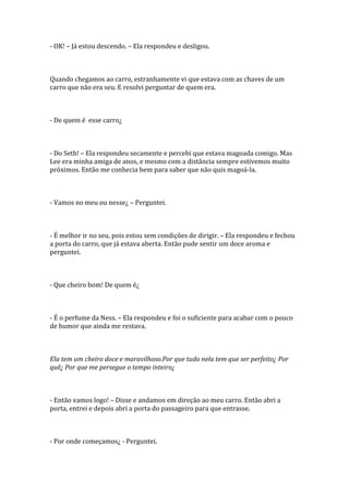 - OK! – Já estou descendo. – Ela respondeu e desligou.



Quando chegamos ao carro, estranhamente vi que estava com as chaves de um
carro que não era seu. E resolvi perguntar de quem era.



- De quem é esse carro¿



- Do Seth! – Ela respondeu secamente e percebi que estava magoada comigo. Mas
Lee era minha amiga de anos, e mesmo com a distância sempre estivemos muito
próximos. Então me conhecia bem para saber que não quis magoá-la.



- Vamos no meu ou nesse¿ – Perguntei.



- É melhor ir no seu, pois estou sem condições de dirigir. – Ela respondeu e fechou
a porta do carro, que já estava aberta. Então pude sentir um doce aroma e
perguntei.



- Que cheiro bom! De quem é¿



- É o perfume da Ness. – Ela respondeu e foi o suficiente para acabar com o pouco
de humor que ainda me restava.



Ela tem um cheiro doce e maravilhoso.Por que tudo nela tem que ser perfeito¿ Por
quê¿ Por que me persegue o tempo inteiro¿



- Então vamos logo! – Disse e andamos em direção ao meu carro. Então abri a
porta, entrei e depois abri a porta do passageiro para que entrasse.



- Por onde começamos¿ - Perguntei.
 