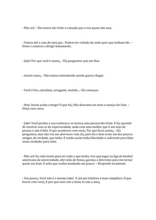 - Não sei! – Ela estava tão triste e cansada que a voz quase não saia.



- Vamos até a casa do meu pai... Podem ter voltado de onde quer que tenham ido. –
Disse e comecei a dirigir lentamente.



- Jake! Por que você é assim¿ - Ela perguntou sem me fitar.



- Assim como¿ - Não estava entendendo aonde queria chegar.



- Você é frio, calculista, arrogante, metido...- Ela começou.



- Hey! Assim acaba comigo! O que foi¿ Não desconta em mim o sumiço do Sam. –
Disse com raiva.



- Jake! Você perdeu a sua essência e se tornou uma pessoa tão triste. E faz questão
de mostrar esse ar de superioridade, anda com uma mulher que é um nojo de
pessoa e não é feliz. O que aconteceu com você¿ Por que ficou assim¿ - Ela
perguntou, mas não iria me aborrecer com ela, pois ela e Sam eram um dos poucos
amigos, de verdade, que tinha. E sendo assim tinha liberdade o suficiente para falar
umas verdades para mim.



- Não sei! Eu ralei muito para ter tudo o que tenho, tive que jogar na liga de futebol
americano da universidade, abri mão de festas, garotas e diversões para me tornar
quem sou hoje. E acho que acabei mudando um pouco. – Respondi secamente.



- Um pouco¿ Você não é o mesmo Jake! E até por telefone é mais simpático. O que
houve com você¿ E por que está com a Anne se não a ama¿
 