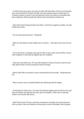 - A vida foi dura para mim, mas não sei onde tudo desandou. E Anne é conveniente,
pois como Gerente de Projetos da GM, com uma equipe enorme e tendo que ir á
reuniões, jantares e puxar o saco das pessoas certas, ela acabou se tornando uma
boa companhia. Então quando percebi já estava morando na minha casa.



- Fala sério!! Você está parecendo um velho... E está tão arrogante, metido... Se acha
melhor que todos.



- Eu sou assim porque posso! – Respondi.



- Olha só como fala¿ Se sente melhor que os outros... – Ela estava com raiva em sua
voz.



- Eu só ralei mais e consegui o que queria. Mas se quer saber, não sou feliz e nunca
amei ninguém. E sinto falta de alguém que me complete.



- E por que não muda isso¿ Por que não despacha a Anne¿ Procura o amor da sua
vida¿ Quem sabe se torne uma pessoa menos amarga.



- Quem sabe! Não se encontra o amor em prateleiras de mercado. – Respondi para
ela.



- Mas se estiver com o coração fechado não saberá quando ele chegar.



- Você pode ter razão nisso... Ás vezes sinto falta de alguém que me dê um colo, que
faça um cafuné, que diga que me ama, que me complete... Mas essa é a vida que
tenho e vivo do jeito que posso.



- Jake! Você só tem 25 anos e acha que conquistou o mundo, mas tem muito para
viver na vida. E não será dinheiro ou fama que te trará a felicidade...Não é porque
 