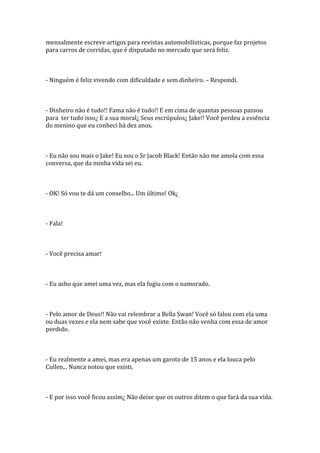mensalmente escreve artigos para revistas automobilísticas, porque faz projetos
para carros de corridas, que é disputado no mercado que será feliz.



- Ninguém é feliz vivendo com dificuldade e sem dinheiro. – Respondi.



- Dinheiro não é tudo!! Fama não é tudo!! E em cima de quantas pessoas passou
para ter tudo isso¿ E a sua moral¿ Seus escrúpulos¿ Jake!! Você perdeu a essência
do menino que eu conheci há dez anos.



- Eu não sou mais o Jake! Eu sou o Sr Jacob Black! Então não me amola com essa
conversa, que da minha vida sei eu.



- OK! Só vou te dá um conselho... Um último! Ok¿



- Fala!



- Você precisa amar!



- Eu acho que amei uma vez, mas ela fugiu com o namorado.



- Pelo amor de Deus!! Não vai relembrar a Bella Swan! Você só falou com ela uma
ou duas vezes e ela nem sabe que você existe. Então não venha com essa de amor
perdido.



- Eu realmente a amei, mas era apenas um garoto de 15 anos e ela louca pelo
Cullen... Nunca notou que existi.



- E por isso você ficou assim¿ Não deixe que os outros ditem o que fará da sua vida.
 