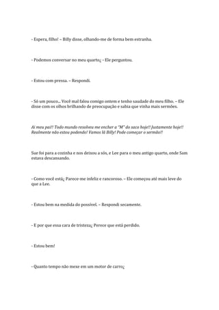 - Espera, filho! – Billy disse, olhando-me de forma bem estranha.



- Podemos conversar no meu quarto¿ - Ele perguntou.



- Estou com pressa. – Respondi.



- Só um pouco... Você mal falou comigo ontem e tenho saudade do meu filho. – Ele
disse com os olhos brilhando de preocupação e sabia que vinha mais sermões.



Ai meu pai!! Todo mundo resolveu me encher a “M” do saco hoje!! Justamente hoje!!
Realmente não estou podendo! Vamos lá Billy! Pode começar o sermão!!



Sue foi para a cozinha e nos deixou a sós, e Lee para o meu antigo quarto, onde Sam
estava descansando.



- Como você está¿ Parece-me infeliz e rancoroso. – Ele começou até mais leve do
que a Lee.



- Estou bem na medida do possível. – Respondi secamente.



- E por que essa cara de tristeza¿ Perece que está perdido.



- Estou bem!



- Quanto tempo não mexe em um motor de carro¿
 