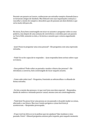 Durante um passeio ao Louvre, conheceram um estranho vampiro chamado Jean e
se tornaram amigos de imediato. Mas Edward com suas inquietações começou a
vasculhar a mente do vampiro e descobriu que ele possuía um dom distinto e que
seria muito útil para ele.



No inicio, ficou bem constrangido em tocar no assunto e perguntar sobre os seus
poderes, mas depois de uma semana de convivência o convidou para um passeio
na Torre Eifel, somente os dois, e lá iniciou o assunto que o estava angustiando
tanto.



- Jean! Posso te perguntar uma coisa pessoal? - Ele perguntou com uma expressão
estranha.



- Pode! Se eu for capaz de te responder. – Jean respondeu bem curioso sobre o que
se tratava.



- Seus poderes? Pode voltar ao passado e mudar o futuro das pessoas? - Ele
introduziu a conversa, bem constrangido de tocar naquele assunto.



- Como sabe sobre isso? - Perguntou, franzindo as sobrancelhas e o olhando de
forma estranha.



- Eu leio a mente das pessoas e vi que você tem esse dom especial. – Respondeu,
dando de ombros e tentando parecer casual, mesmo com seu constrangimento.



- Tudo bem! Eu posso levar uma pessoa ao seu passado e ela pode mudar as coisas,
alterando o seu futuro. Mas isso é muito perigoso e coisas horríveis já
aconteceram. – Respondeu preocupado.



- O que você me diria se eu te pedisse que me ajudasse? Que mudasse o meu
passado. Faria? - Edward perguntou ansioso pela resposta, pois naquele momento
 