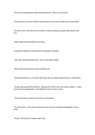 - Pai! Eu sou engenheiro e gerente de projetos... Não sou mecânico!



- Você amava os carros, então o que aconteceu com você¿ Onde está o meu filho¿



- Eu amo carro, mas não preciso sujar as mãos de graxa, porque tenho quem faça
isso.



- Jake! O que está fazendo da sua vida¿



- Ganhando dinheiro, sendo famoso, desejado e popular.



- Isso não está te fazendo bem... Parece um limão azedo.



- Não estou com paciência para sermões, pai.



- Estou falando para o seu bem! Será que não vê¿ Onde foi que deixou o velho Jake¿



- Deixei aqui quando fui embora... Quando fui correr atrás dos meus sonhos.. – Falei
com uma voz embargada e uma lágrima rolou em meu rosto.



- Você é tão novo e pode se encontrar novamente.



- Eu estou bem. – Eu estava chorando, com uma dor estranha esmagando o meu
peito.



- O que você fez para chegar onde está¿
 