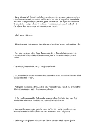 - O que foi preciso!! Estudei, trabalhei, puxei o saco das pessoas certas, passei por
cima de quem deveria, arrumei a mulher certa para me acompanhar, sou odiado
por todos os engenhos que comando, pelas secretárias... Até o porteiro me odeia...
E meus únicos amigos são os virtuais... os velhos companheiros de La Push e é
claro Lee e Sam que sempre ma apoiaram esse tempo.



- Jake!! Ainda há tempo!



- Não existe futuro para mim... O meu futuro se perdeu e não sei onde encontrá-lo.



- Faça uma coisa por mim¿ Cuide do seu coração. – Meu pai disse e comecei a
chorar como um menino, então ele me abraçou e ficamos em silêncio por um
tempo.



- E Rebecca¿ Tem noticias dela¿ - Perguntei curioso.



- Ela continua com aquele marido surfista, com três filhos e cuidando de uma velha
loja de materiais de surf.



- Pode gosta mesmo se sofrer... Já tem uma vidinha ferrada e ainda me arruma três
filhos¿ Ninguém merece! – Disse com ar soberbo.



- É! Ela escolheu essa vida! Cada um faz suas escolhas. Você não fez a sua¿ Pelo
menos ela é feliz com o marido. – Ele claramente me alfinetou.



- Mudando de assunto, por que não visita do Charlie... Soube que ele teve um
derrame e está na cadeira de rodas e bastante debilitado. – Billy disse.



- É mesmo¿ Acho que vou visitá-lo sim. – Disse para ele e Lee saiu do quarto.
 