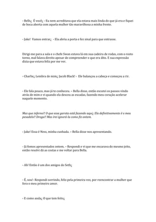- Bells¿ É você¿ - Eu nem acreditava que ela estava mais linda do que já era e fiquei
de boca aberta com aquela mulher tão maravilhosa a minha frente.



- Jake! Vamos entrar¿ - Ela abriu a porta e fez sinal para que entrasse.



Dirigi-me para a sala e o chefe Swan estava lá em sua cadeira de rodas, com o rosto
torno, mal falava direito apesar de compreender o que era dito. E sua expressão
dizia que estava feliz por me ver.



- Charlie¿ Lembra de mim¿ Jacob Black! - Ele balançou a cabeça e começou a rir.



- Ele fala pouco, mas já te conheceu. – Bella disse, então escutei os passos vindo
atrás de mim e vi quando ela desceu as escadas, fazendo meu coração acelerar
naquele momento.



Mas que inferno!! O que essa garota está fazendo aqui¿ Ela definitivamente é o meu
pesadelo!! Droga!! Mas irei ignorá-la como fiz ontem.



- Jake! Essa é Ness, minha cunhada. – Bella disse nos apresentando.



- Já fomos apresentados ontem. – Respondi e vi que me encarava do mesmo jeito,
então resolvi dá as costas e me voltar para Bella.



- Ah! Então é um dos amigos do Seth¿



- É, sou!- Respondi sorrindo, feliz pela primeira vez, por reencontrar a mulher que
fora o meu primeiro amor.



- E como anda¿ O que tem feito¿
 
