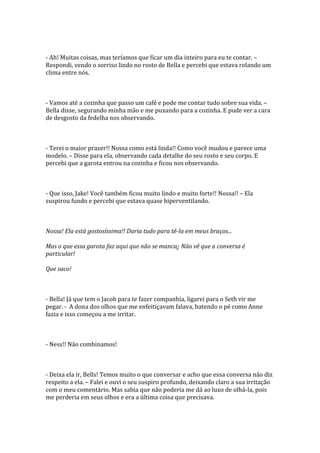 - Ah! Muitas coisas, mas teríamos que ficar um dia inteiro para eu te contar. –
Respondi, vendo o sorriso lindo no rosto de Bella e percebi que estava rolando um
clima entre nós.



- Vamos até a cozinha que passo um café e pode me contar tudo sobre sua vida. –
Bella disse, segurando minha mão e me puxando para a cozinha. E pude ver a cara
de desgosto da fedelha nos observando.



- Terei o maior prazer!! Nossa como está linda!! Como você mudou e parece uma
modelo. – Disse para ela, observando cada detalhe do seu rosto e seu corpo. E
percebi que a garota entrou na cozinha e ficou nos observando.



- Que isso, Jake! Você também ficou muito lindo e muito forte!! Nossa!! – Ela
suspirou fundo e percebi que estava quase hiperventilando.



Nossa! Ela está gostosíssima!! Daria tudo para tê-la em meus braços...

Mas o que essa garota faz aqui que não se manca¿ Não vê que a conversa é
particular!

Que saco!



- Bella! Já que tem o Jacob para te fazer companhia, ligarei para o Seth vir me
pegar. - A dona dos olhos que me enfeitiçavam falava, batendo o pé como Anne
fazia e isso começou a me irritar.



- Ness!! Não combinamos!



- Deixa ela ir, Bells! Temos muito o que conversar e acho que essa conversa não diz
respeito a ela. – Falei e ouvi o seu suspiro profundo, deixando claro a sua irritação
com o meu comentário. Mas sabia que não poderia me dá ao luxo de olhá-la, pois
me perderia em seus olhos e era a última coisa que precisava.
 