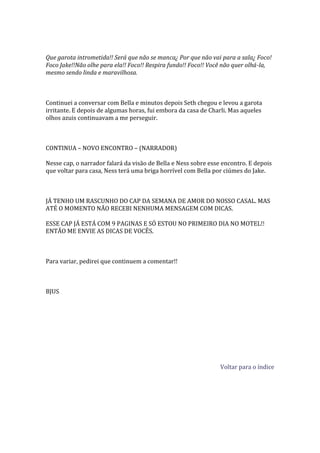 Que garota intrometida!! Será que não se manca¿ Por que não vai para a sala¿ Foco!
Foco Jake!!Não olhe para ela!! Foco!! Respira fundo!! Foco!! Você não quer olhá-la,
mesmo sendo linda e maravilhosa.



Continuei a conversar com Bella e minutos depois Seth chegou e levou a garota
irritante. E depois de algumas horas, fui embora da casa de Charli. Mas aqueles
olhos azuis continuavam a me perseguir.



CONTINUA – NOVO ENCONTRO – (NARRADOR)

Nesse cap, o narrador falará da visão de Bella e Ness sobre esse encontro. E depois
que voltar para casa, Ness terá uma briga horrível com Bella por ciúmes do Jake.



JÁ TENHO UM RASCUNHO DO CAP DA SEMANA DE AMOR DO NOSSO CASAL. MAS
ATÉ O MOMENTO NÃO RECEBI NENHUMA MENSAGEM COM DICAS.

ESSE CAP JÁ ESTÁ COM 9 PAGINAS E SÓ ESTOU NO PRIMEIRO DIA NO MOTEL!!
ENTÃO ME ENVIE AS DICAS DE VOCÊS.



Para variar, pedirei que continuem a comentar!!



BJUS




                                                                Voltar para o índice
 