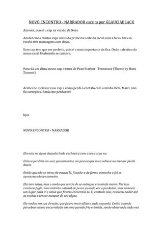 NOVO ENCONTRO - NARRADOR escrita por GLAUCIABLACK
Amores, esse é o cap na versão da Ness.

Ainda temos muitos caps antes da primeira noite do Jacob com a Ness. Mas só
recebi três mensagens com dicas.

Esse cap tem que ser perfeito, pois é o mais importante da fica. Onde o destino do
nosso casal finalmente se cumpre.



Para dá um clima nesse cap, vamos de Pearl Harbor Tennessee (Theme by Hans
Zimmer)



Acabei de escrever esse cap e como perdi o contato com a minha Beta, Marci, não
fiz correções. Então me perdoem!!




bjus



NOVO ENCONTRO – NARRADOR




Ela esta na água daquela linda cachoeira com o seu corpo nu,

Estava perdida em seus pensamentos, na pessoa que mais odiava no mundo: Jacob
Black.

Então quando se virou ele estava lá, fitando-a de forma estranha e foi se
aproximando lentamente.

Ela teve raiva, mas o medo que sentia de se entregar era ainda maior. Por isso
resolveu fugir, num instinto natural de presa quando ver o predador, mas só havia
um lugar para ir e sabia que ficaria encurralá-la. E, contudo isso, resolveu nadar até
as rochas e tentar escapar do seu algoz.

Ele nadou em sua direção, que ficava mais aflita a cada segundo. Então quando
percebeu estava encurralada em uma parede fria e úmida, sendo observada cada vez
 