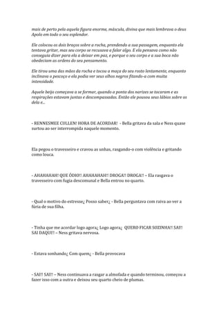mais de perto pela aquela figura enorme, máscula, divina que mais lembrava o deus
Apolo em todo o seu esplendor.

Ele colocou os dois braços sobre a rocha, prendendo a sua passagem, enquanto ela
tentava gritar, mas seu corpo se recusava a falar algo. E ela pensava como não
conseguia dizer para ela a deixar em paz, e porque o seu corpo e a sua boca não
obedeciam as ordens do seu pensamento.

Ele tirou uma das mãos da rocha e tocou a maça do seu rosto lentamente, enquanto
inclinava o pescoço e ela podia ver seus olhos negros fitando-a com muita
intensidade.

Aquele beijo começava a se formar, quando a ponta dos narizes se tocaram e as
respirações estavam juntas e descompassadas. Então ele pousou seus lábios sobre os
dela e...



- RENNESMEE CULLEN! HORA DE ACORDAR! - Bella gritava da sala e Ness quase
surtou ao ser interrompida naquele momento.



Ela pegou o travesseiro e cravou as unhas, rasgando-o com violência e gritando
como louca.



- AHAHAHAH! QUE ÓDIO!! AHAHAHAH!! DROGA!! DROGA!! – Ela rasgava o
travesseiro com fugia descomunal e Bella entrou no quarto.



- Qual o motivo do estresse¿ Posso saber¿ - Bella perguntava com raiva ao ver a
fúria de sua filha.



- Tinha que me acordar logo agora¿ Logo agora¿ QUERO FICAR SOZINHA!! SAI!!
SAI DAQUI!! – Ness gritava nervosa.



- Estava sonhando¿ Com quem¿ - Bella provocava



- SAI!! SAI!! – Ness continuava a rasgar a almofada e quando terminou, começou a
fazer isso com a outra e deixou seu quarto cheio de plumas.
 