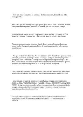 - Você tem meia hora antes de sairmos. – Bella disse e saiu, deixando sua filha
enlouquecida.



Ness sabia que não podia gritar o que queria, pois Bella e Alice a ouviriam. Mas em
seus pensamentos gritava com ódio do homem que não saia da sua cabeça.



EU ODEIO VOCÊ, JACOB BLACK!! EU TE ODEIO!! POR QUE ME PERSEGUE ATÉ EM
SONHOS¿ POR QUE TEM QUE SER TÃO IRRESISTIVEL¿ AHAHAH!! QUE ÓDIO!!



 Ness chorava com muita raiva, mas depois do seu acesso, foi para o banheiro
tomar banho. E enquanto estava de baixo da água falava baixinho sobre as suas
inquietações.



- Por que você me tira do sério¿ Por que me corpo ferve dessa forma quando penso
em você¿ Esse calor...esse fogo...desejo... Sossega a periquita Ness!! Sossega essa
periquita!! Você o odeia!! Ele é arrogante e intragável!! Sossega esse fogo!! – Ela
dizia acariciando o seu corpo ao pensar no homem que a tirava do sério. E quando
percebeu, estava tento orgasmos só de se imaginar com o tal Jacob.



- OH! Jacob!! Por que você me deixa assim¿ Ela acariciava o seu sexo e mentalizava
aquele olhar tenebroso fitando o seu. Mas depois voltou ao seu acesso de raiva.



- RENNESMEE CULLEN! É O SETH QUE VOCÊ AMA! É A ELE QUE PERTENCE!!
SOSSEGA ESSA PERERECA AGORA!! PARA DE PENSAR NESSE CARA!! ANDA NESS!
FOCO!!- As lágrimas desesperadas caíram em seu rosto e ela se sentou no chão do
box, prendendo os joelhos com os dois braços e começou a chorar com uma
angustia que não entendia o motivo.



Saiu do banheiro depois de um tempo e Bella estava terminando de arrumar a
bagunça no quarto. Mas não falou nada com sua mãe e se concentrou em se
arrumar.
 