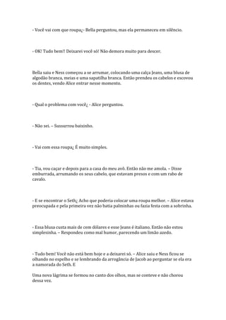 - Você vai com que roupa¿- Bella perguntou, mas ela permaneceu em silêncio.



- OK! Tudo bem!! Deixarei você só! Não demora muito para descer.



Bella saiu e Ness começou a se arrumar, colocando uma calça Jeans, uma blusa de
algodão branca, meias e uma sapatilha branca. Então prendeu os cabelos e escovou
os dentes, vendo Alice entrar nesse momento.



- Qual o problema com você¿ - Alice perguntou.



- Não sei. – Sussurrou baixinho.



- Vai com essa roupa¿ É muito simples.



- Tia, vou caçar e depois para a casa do meu avô. Então não me amola. – Disse
emburrada, arrumando os seus cabelo, que estavam presos e com um rabo de
cavalo.



- E se encontrar o Seth¿ Acho que poderia colocar uma roupa melhor. – Alice estava
preocupada e pela primeira vez não batia palminhas ou fazia festa com a sobrinha.



- Essa blusa custa mais de cem dólares e esse Jeans é italiano. Então não estou
simplesinha. – Respondeu como mal humor, parecendo um limão azedo.



- Tudo bem! Você não está bem hoje e a deixarei só. – Alice saiu e Ness ficou se
olhando no espelho e se lembrando da arrogância de Jacob ao perguntar se ela era
a namorada do Seth. E

Uma nova lágrima se formou no canto dos olhos, mas se conteve e não chorou
dessa vez.
 