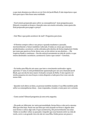 o que mais desejava na vida era se ver livre de Jacob Black. E não importava o que
faria para que o fato fosse uma realidade.



- Você estaria preparado para sofrer as conseqüências?- Jean perguntou para
Edward, cruzando os braços e fazendo uma cara muito estranha, como quem diz:
Está preparado para pagar o preço?



- Sim! Mas o que pode acontecer de mal?- Perguntou para Jean.



- O Destino sempre cobra o seu preço e quando mudamos o passado,
inevitavelmente o futuro também é alterado. E todas as coisas que estavam
predestinadas a acontecer, serão cobradas pelo destino de forma implacável. Então
por mais que queria se livrar desse cara, se ele estiver no seu destino... – Ele
respirou fundo e continuou – Um dia entrará novamente na vida de vocês e o que
estava destinado a acontecer, acontecerá. Custe o que custar! – Concluiu.




- Eu tenho uma filha de seis anos, que tem o crescimento acelerado e agora
aparenta 17 anos. E está perdidamente apaixonada por um cara chamado Jacob
Black, que um dia foi meu maior rival pelo coração de Bella. E não suporto ver
minha pequena em seus braços e estou disposto a tudo para tirar esse cara da
nossa vida.



- Quando você altera os fatos, as pessoas também mudam. E sua filha também pode
sofrer as conseqüências disso. – Jean respondeu, virando o rosto para ver o oriente.



- Como assim? Edward perguntou já com certa angustia.



- Ela pode ser diferente, ter outra personalidade, forma física e não será a mesma
filha que têm hoje. Pense em um bolo que está assando no forno e alguém abre
esse formo e coloca algo nele. O que aconteceria¿ Ele provavelmente iria solar.
 Então se escolher voltar ao passado e impedir que esse homem entre na vida de
vocês, corre o um grande risco de não ter essa filha. Então pense um pouco e
 