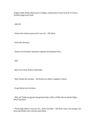magoar Seth. Então olhou para o relógio, vendo que já eram mais de 11 horas,
resolveu ligar para Seth.



- Alô! Oi!



- Estava tão ansioso para ouvir sua voz. – Ele disse.



- Você não dormiu¿



- Estava escrevendo o primeiro capitulo do próximo livro.



- AH!



- Que voz é essa¿ Estava chorando¿



- Não! Acabei de acordar. – Ela fechou os olhos e engoliu o choro.



- A que horas nos veremos.



- Não sei! Tenho programa de garotas hoje e Alice e Bella não me darão folga. –
Disse baixinho.



- Tenta fugir delas e vem me ver... Sinto sua falta. – Ele disse com a voz meiga e ela
ficou derretida com a forma como falou.
 