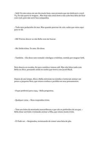 - Seth! Eu não estou em um dia muito bom, mas prometo que me dedicarei a você.
Tá¿ Eu não quero te magoar... Mas hoje não estou bem e não acho boa idéia de ficar
com você, pois não serei boa companhia.



- Tudo meu pedacinho de mar. Mas quando precisar de colo, saiba que estou aqui
para te dá.



- OK! Preciso descer se não Bella vem me buscar.



- Ok. Então tchau. Te amo. Ele disse.



- Também. – Ela disse sem vontade e desligou o telefone, sentida por magoar Seth.



Ness desceu as escadas, foi para cozinha e tomou café. Mas não falou nada com
Bella ou Alice, pensando ainda no sonho que tivera com Jacob Black.



Depois de um tempo, Alice e Bella entraram na cozinha e tentaram animar um
pouco a pequena Ness, que estava confusa e perdida em seus pensamentos.



- O que preferirá para caça¿ - Bella perguntou.



- Qualquer coisa. – Ness respondeu triste.



- Tem uns leões da montanha maravilhosos e que são os preferidos do seu pai. –
Bella disse sorrindo e tentando animar a filha, que estava muito triste.



- É! Pode ser. – Respondeu, terminando de comer uma fatia de pão.
 