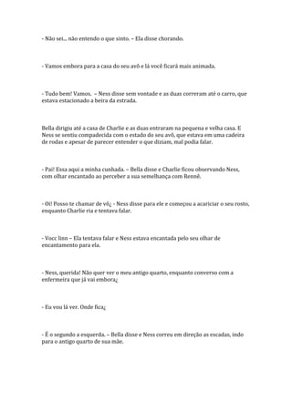 - Não sei... não entendo o que sinto. – Ela disse chorando.



- Vamos embora para a casa do seu avô e lá você ficará mais animada.



- Tudo bem! Vamos. – Ness disse sem vontade e as duas correram até o carro, que
estava estacionado a beira da estrada.



Bella dirigiu até a casa de Charlie e as duas entraram na pequena e velha casa. E
Ness se sentiu compadecida com o estado do seu avô, que estava em uma cadeira
de rodas e apesar de parecer entender o que diziam, mal podia falar.



- Pai! Essa aqui a minha cunhada. – Bella disse e Charlie ficou observando Ness,
com olhar encantado ao perceber a sua semelhança com Rennê.



- Oi! Posso te chamar de vô¿ - Ness disse para ele e começou a acariciar o seu rosto,
enquanto Charlie ria e tentava falar.



- Vocc linn – Ela tentava falar e Ness estava encantada pelo seu olhar de
encantamento para ela.



- Ness, querida! Não quer ver o meu antigo quarto, enquanto converso com a
enfermeira que já vai embora¿



- Eu vou lá ver. Onde fica¿



- É o segundo a esquerda. – Bella disse e Ness correu em direção as escadas, indo
para o antigo quarto de sua mãe.
 