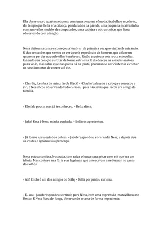 Ela observava o quarto pequeno, com uma pequena cômoda, trabalhos escolares,
do tempo que Bella era criança, pendurados na parede, uma pequena escrivaninha
com um velho modelo de computador, uma cadeira e outras coisas que ficou
observando com atenção.



Ness deitou na cama e começou a lembrar da primeira vez que viu Jacob entrando.
E das sensações que sentiu ao ver aquele espetáculo de homem, que a fizeram
quase se perder naquele olhar tenebroso. Então escutou a voz rouca e peculiar,
fazendo seu coração saltitar de forma estranha. E ela desceu as escadas ansiosa
para vê-lo, mas sabia que não podia dá na pinta, procurando ser cautelosa e conter
os seus instintos de correr até ele.



- Charlie¿ Lembra de mim¿ Jacob Black! - Charlie balançou a cabeça e começou a
rir. E Ness ficou observando tudo curiosa, pois não sabia que Jacob era amigo da
família.



- Ele fala pouco, mas já te conheceu. – Bella disse.



- Jake! Essa é Ness, minha cunhada. – Bella os apresentou.



- Já fomos apresentados ontem. – Jacob respondeu, encarando Ness, e depois deu
as costas e ignorou sua presença.



Ness estava confusa,frustrada, com raiva e louca para gritar com ele que era um
idiota. Mas conteve sua fúria e as lagrimas que ameaçavam a se formar no canto
dos olhos.



- Ah! Então é um dos amigos do Seth¿ - Bella perguntou curiosa.



- É, sou!- Jacob respondeu sorrindo para Ness, com uma expressão maravilhosa no
Rosto. E Ness ficou de longe, observando a cena de forma impaciente.
 