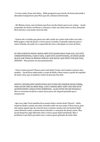 - E como anda¿ O que tem feito¿ - Bella perguntou para Jacob, de forma derretida e
deixando transparecer para Ness que ele a deixara interessada.



- Ah! Muitas coisas, mas teríamos que ficar um dia inteiro para eu te contar. – Jacob
respondeu de forma carinhosa e começou a rolar um clima entre os dois, deixando
Ness furiosa e com muita raiva da mãe.



- Vamos até a cozinha que passo um café e pode me contar tudo sobre sua vida. –
Bella pegou a mão de Jacob e o levou para a cozinha. E quando andaram para o
outro cômodo, ele pode ver a expressão de raiva e decepção no rosto de Ness.



EU NÃO ACREDITO NISSO!! MINHA MÃE ESTÁ DANDO MOLE PARA ELE¿ ELE ESTÁ
CORRESPONDENDO¿ O QUE É ISSO¿ O QUE ESTÁ ACONTECENDO¿ EU ODEIO JACOB
BLACK COM TODAS AS MINHAS FORÇAS!! QUE RAIVA!! QUE ÓDIO!! POR QUE ISSO¿
AHAHAH – Ness gritava em seus pensamentos



- Terei o maior prazer!! Nossa como está linda!! Como você mudou e parece uma
modelo. – Jacob ficou admirando o corpo de Bella e Ness estava a ponto de explodir
de tanta raiva, que se pudesse voaria no pescoço dos dois.



IDIOTA!! DESGRAÇADO!! QUEM PENSA QUE É PARA ME IGNORAR DESSA FORMA¿
PARA DÁ EM CIMA DA MINH MÃE¿ LOGO A MINHA MÃE!! NÃO!! ISSO NÃO ESTÁ
ACONTECENDO!! AINDA ESTOU DORMINDO... ALIÁS ESTOU EM UM PESADELO. –
Ness se consumia em fúria e estava louca para sair daquele pesadelo que a
massacrava.



- Que isso, Jake! Você também ficou muito lindo e muito forte!! Nossa!! – Bella
respirou fundo e sentiu um calor estranho subir em seu corpo. E ficou tensa, pois
não sentia aquele tipo de coisa há anos e mesmo casada com um homem lindo
como Edward, sentia a chama havia esfriado e a sensação de desejo sumir. Mas
Jacob despertou algo diferente nela e estava quase hiperventilando. Mas o
problema é que Ness percebeu isso e estava quase gritando de tanto ódio.
 